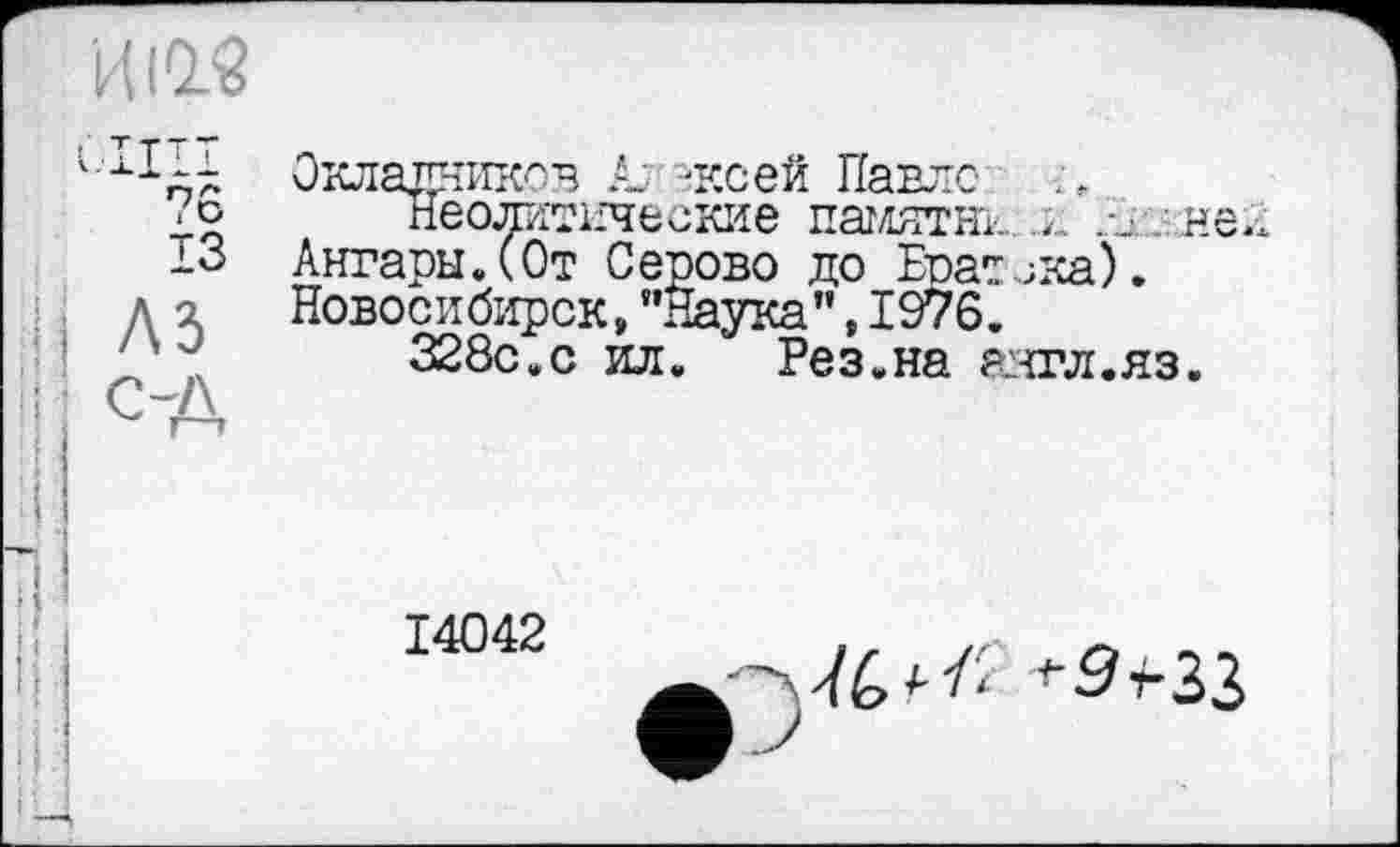 ﻿'кШ
А
7 b ІЗ
Окладников к -ксей Павле
Неолитические памятни н Ангары.(От Серово до Еоат^ка). Новосибирск, ’’Наука”, 1976.
328с.с ил.	Рез.на аигл.яз.


14042